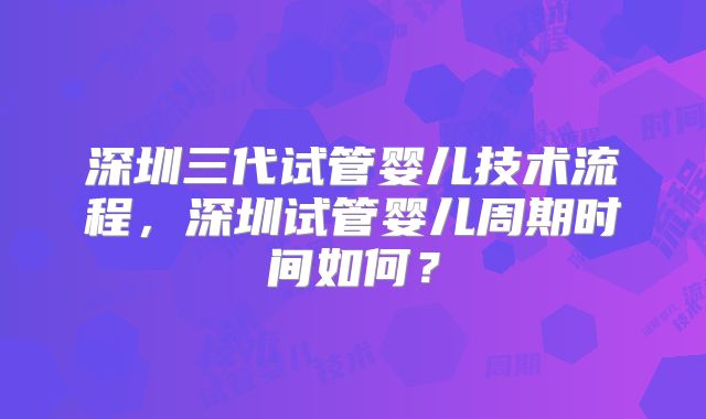 深圳三代试管婴儿技术流程，深圳试管婴儿周期时间如何？