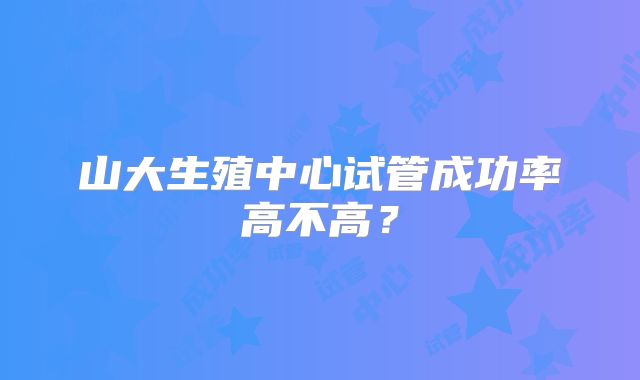 山大生殖中心试管成功率高不高?