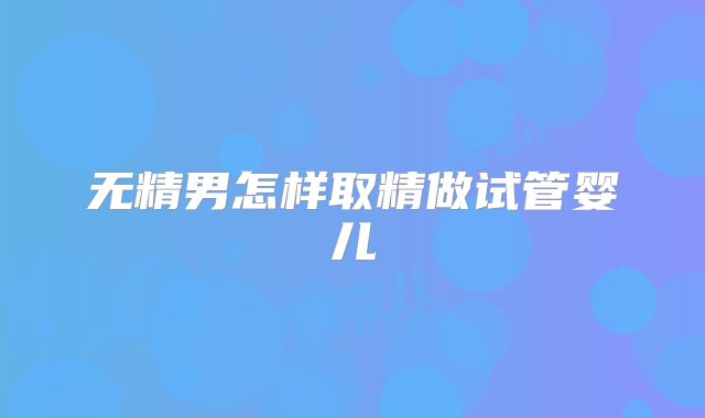 无精男怎样取精做试管婴儿