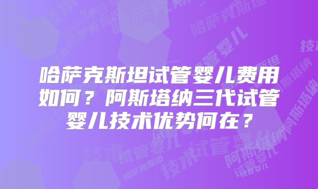 哈萨克斯坦试管婴儿费用如何？阿斯塔纳三代试管婴儿技术优势何在？