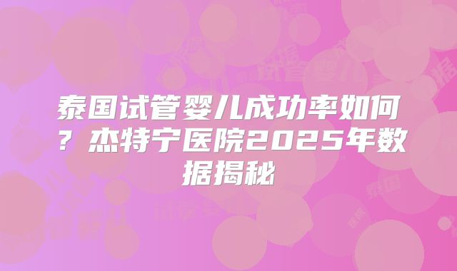 泰国试管婴儿成功率如何？杰特宁医院2025年数据揭秘