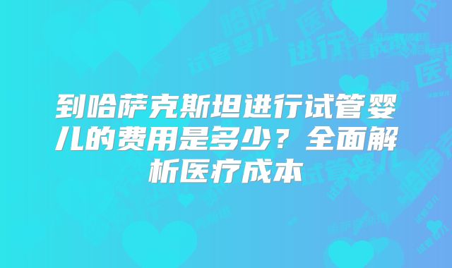 到哈萨克斯坦进行试管婴儿的费用是多少？全面解析医疗成本