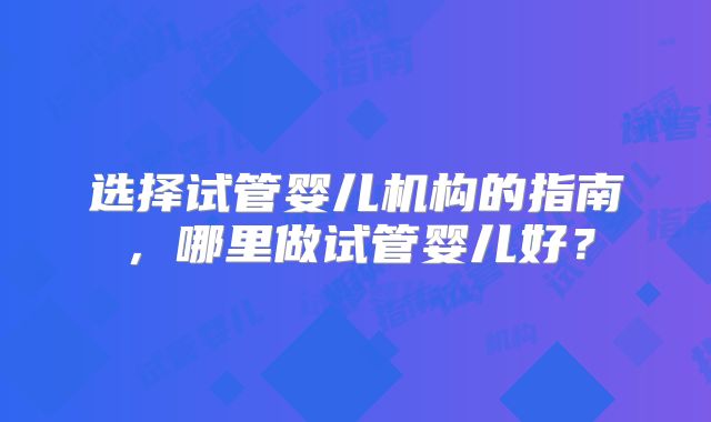 选择试管婴儿机构的指南,哪里做试管婴儿好?