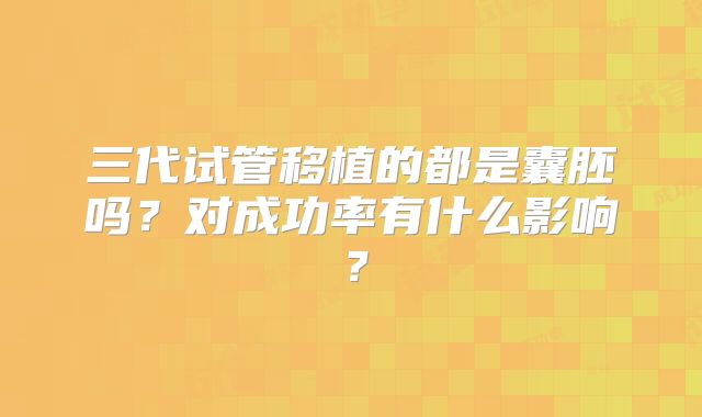 三代试管移植的都是囊胚吗？对成功率有什么影响？