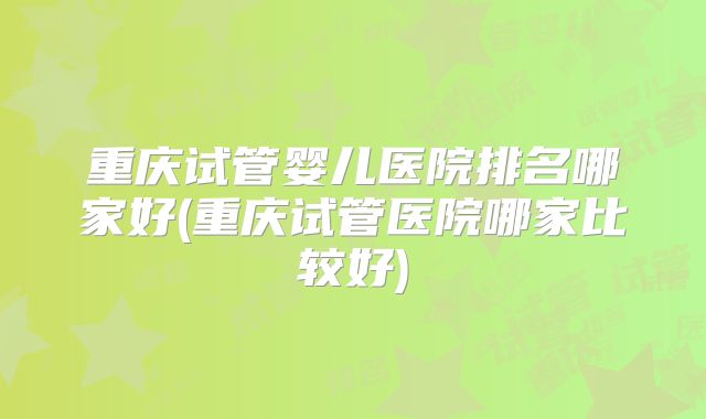 重庆试管婴儿医院排名哪家好(重庆试管医院哪家比较好)