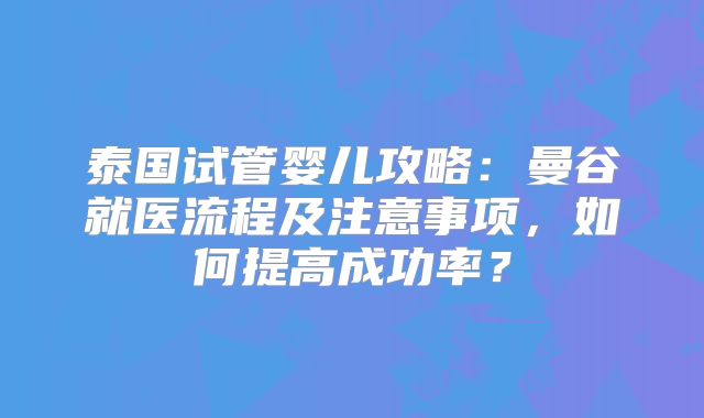 泰国试管婴儿攻略：曼谷就医流程及注意事项，如何提高成功率？
