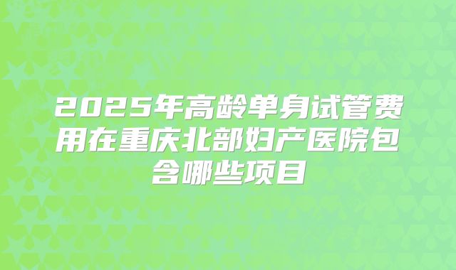 2025年高龄单身试管费用在重庆北部妇产医院包含哪些项目