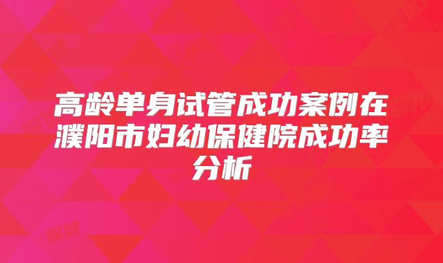 高龄单身试管成功案例在濮阳市妇幼保健院成功率分析