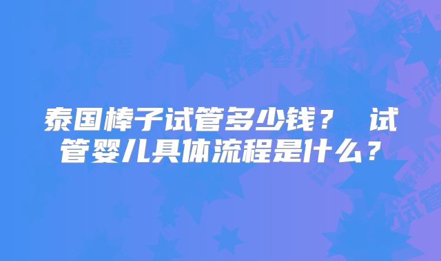 泰国棒子试管多少钱？ 试管婴儿具体流程是什么？
