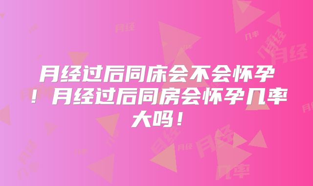 月经过后同床会不会怀孕!月经过后同房会怀孕几率大吗!