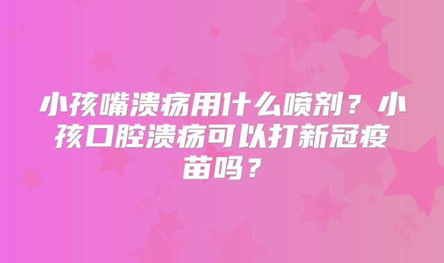 小孩嘴溃疡用什么喷剂?小孩口腔溃疡可以打新冠疫苗吗?