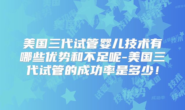 美国三代试管婴儿技术有哪些优势和不足呢-美国三代试管的成功率是多少！