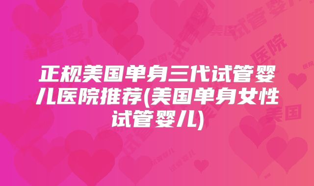 正规美国单身三代试管婴儿医院推荐(美国单身女性试管婴儿)