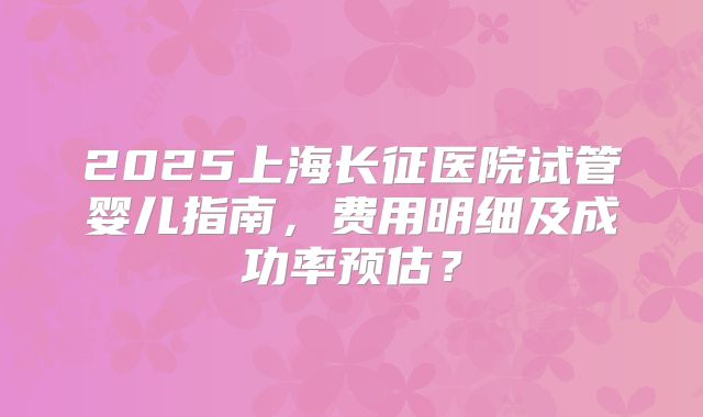 2025上海长征医院试管婴儿指南，费用明细及成功率预估？
