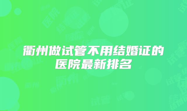 衢州做试管不用结婚证的医院最新排名