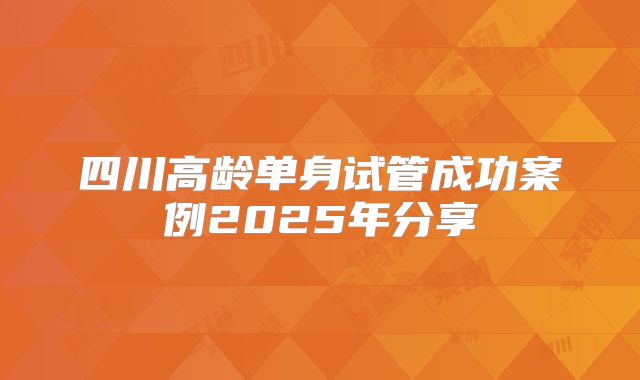 四川高龄单身试管成功案例2025年分享