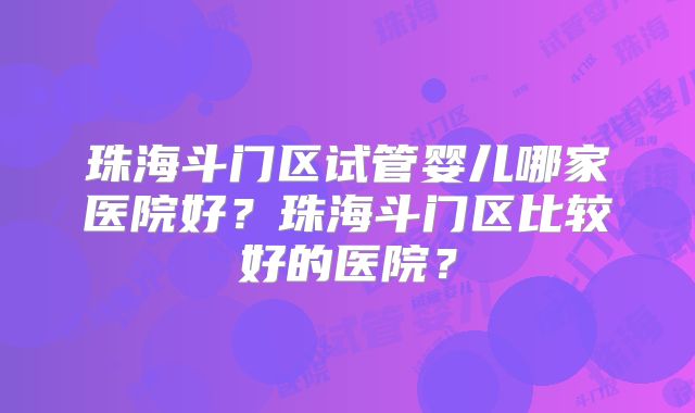 珠海斗门区试管婴儿哪家医院好？珠海斗门区比较好的医院？
