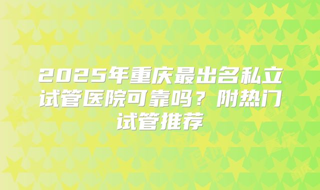 2025年重庆最出名私立试管医院可靠吗？附热门试管推荐
