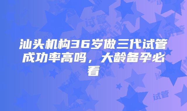 汕头机构36岁做三代试管成功率高吗，大龄备孕必看