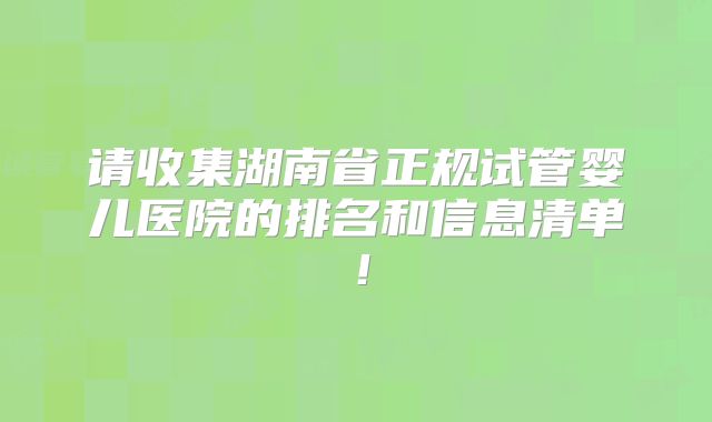 请收集湖南省正规试管婴儿医院的排名和信息清单！