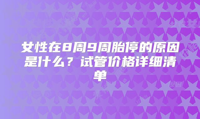 女性在8周9周胎停的原因是什么？试管价格详细清单