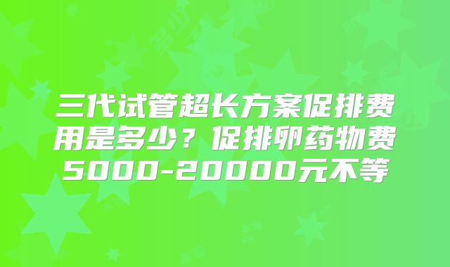 三代试管超长方案促排费用是多少？促排卵药物费5000-20000元不等