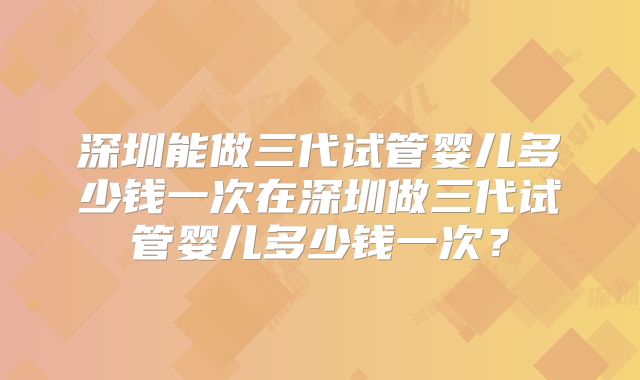 深圳能做三代试管婴儿多少钱一次在深圳做三代试管婴儿多少钱一次？