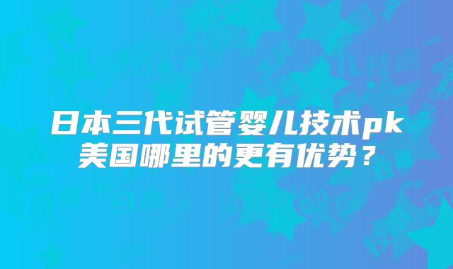日本三代试管婴儿技术pk美国哪里的更有优势？