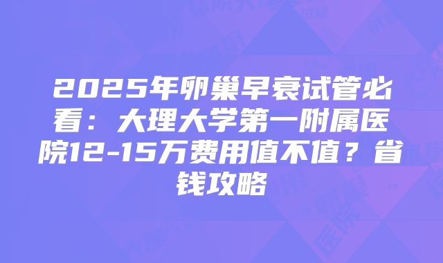 2025年卵巢早衰试管必看：大理大学第一附属医院12-15万费用值不值？省钱攻略