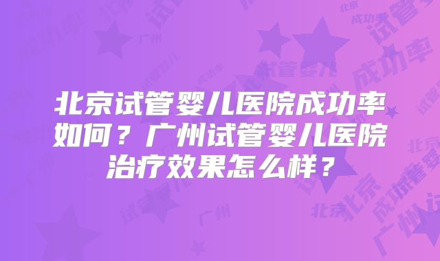 北京试管婴儿医院成功率如何?广州试管婴儿医院治疗效果怎么样?