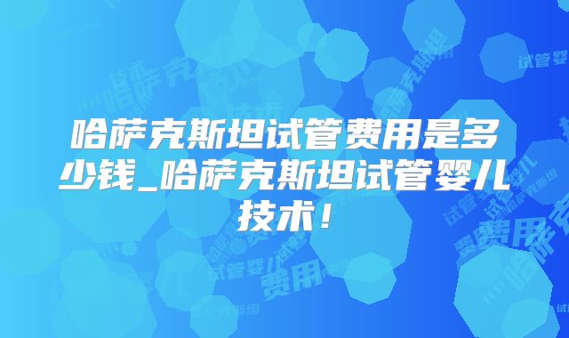 哈萨克斯坦试管费用是多少钱_哈萨克斯坦试管婴儿技术!