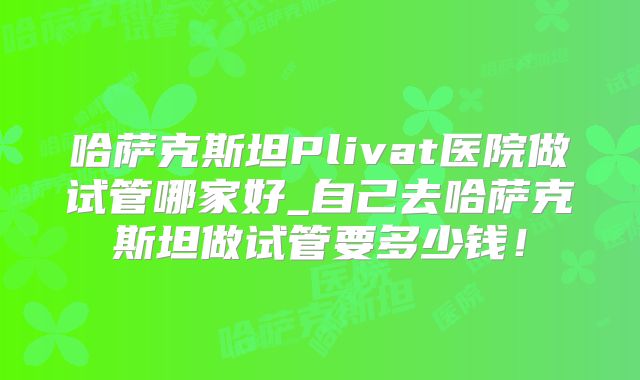 哈萨克斯坦Plivat医院做试管哪家好_自己去哈萨克斯坦做试管要多少钱!