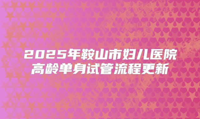 2025年鞍山市妇儿医院高龄单身试管流程更新