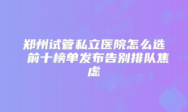 郑州试管私立医院怎么选 前十榜单发布告别排队焦虑