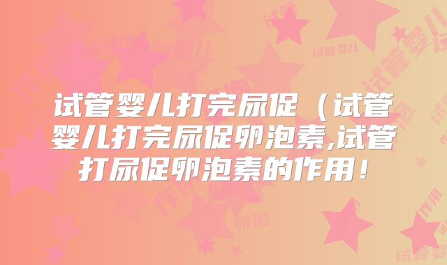 试管婴儿打完尿促（试管婴儿打完尿促卵泡素,试管打尿促卵泡素的作用！