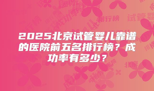 2025北京试管婴儿靠谱的医院前五名排行榜？成功率有多少？
