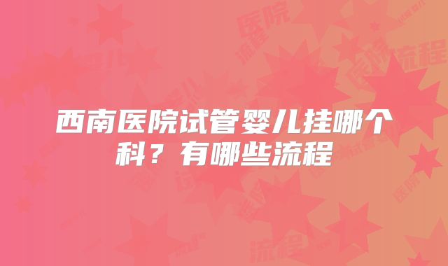西南医院试管婴儿挂哪个科？有哪些流程