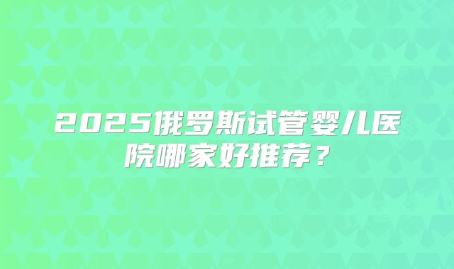 2025俄罗斯试管婴儿医院哪家好推荐?
