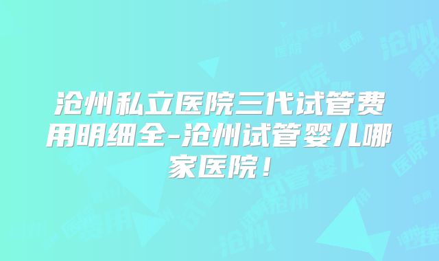 沧州私立医院三代试管费用明细全-沧州试管婴儿哪家医院！