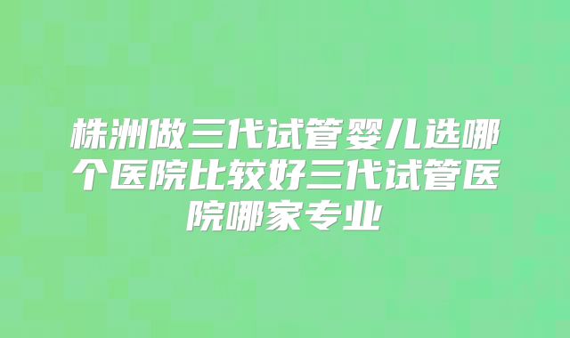 株洲做三代试管婴儿选哪个医院比较好三代试管医院哪家专业