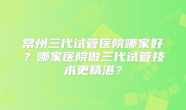 常州三代试管医院哪家好？哪家医院做三代试管技术更精湛？