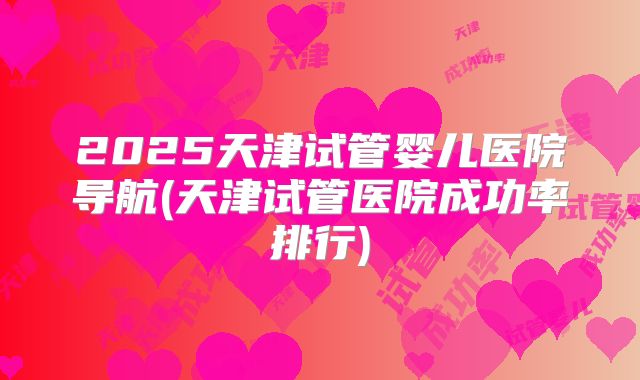 2025天津试管婴儿医院导航(天津试管医院成功率排行)