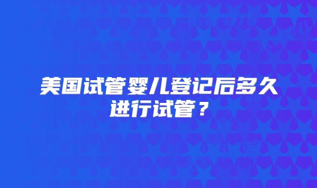 美国试管婴儿登记后多久进行试管？