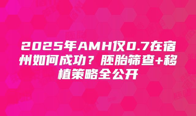 2025年AMH仅0.7在宿州如何成功？胚胎筛查+移植策略全公开