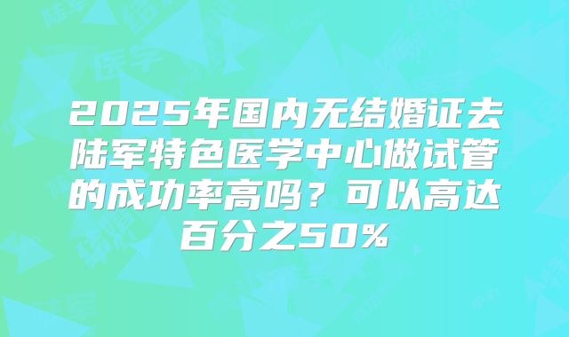 2025年国内无结婚证去陆军特色医学中心做试管的成功率高吗?可以高达百分之50%