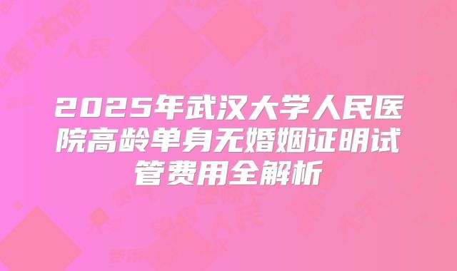 2025年武汉大学人民医院高龄单身无婚姻证明试管费用全解析