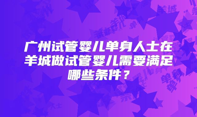 广州试管婴儿单身人士在羊城做试管婴儿需要满足哪些条件？