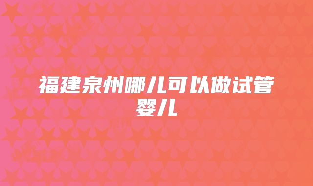 福建泉州哪儿可以做试管婴儿