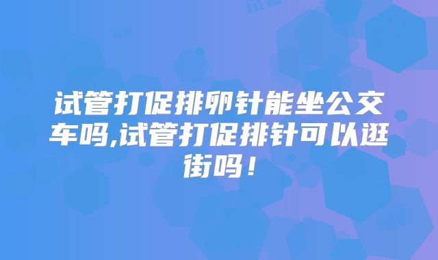 试管打促排卵针能坐公交车吗,试管打促排针可以逛街吗!