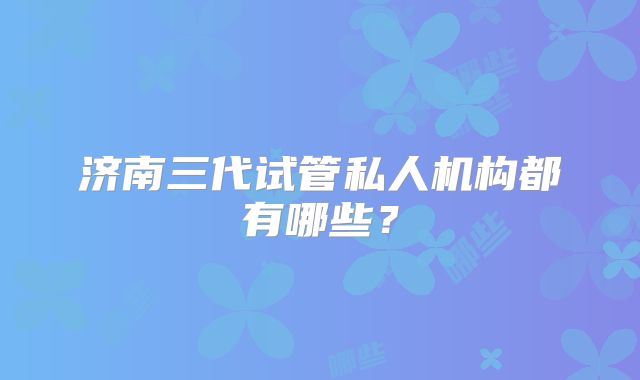 济南三代试管私人机构都有哪些？